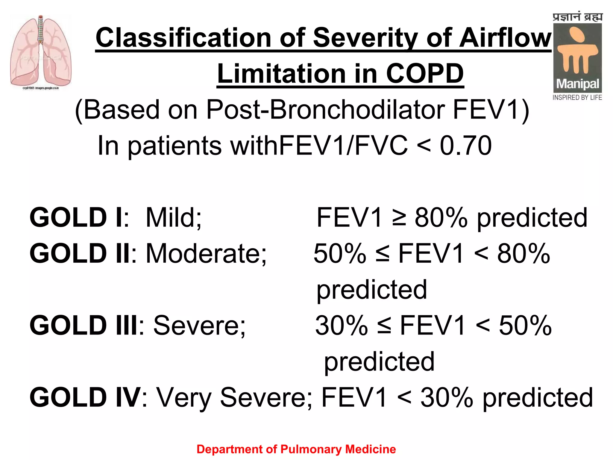 Department of Pulmonary Medicine
Classification of Severity of Airflow
Limitation in COPD
(Based on Post-Bronchodilator FEV1)
In patients withFEV1/FVC < 0.70
GOLD I: Mild; FEV1 ≥ 80% predicted
GOLD II: Moderate; 50% ≤ FEV1 < 80%
predicted
GOLD III: Severe; 30% ≤ FEV1 < 50%
predicted
GOLD IV: Very Severe; FEV1 < 30% predicted
 