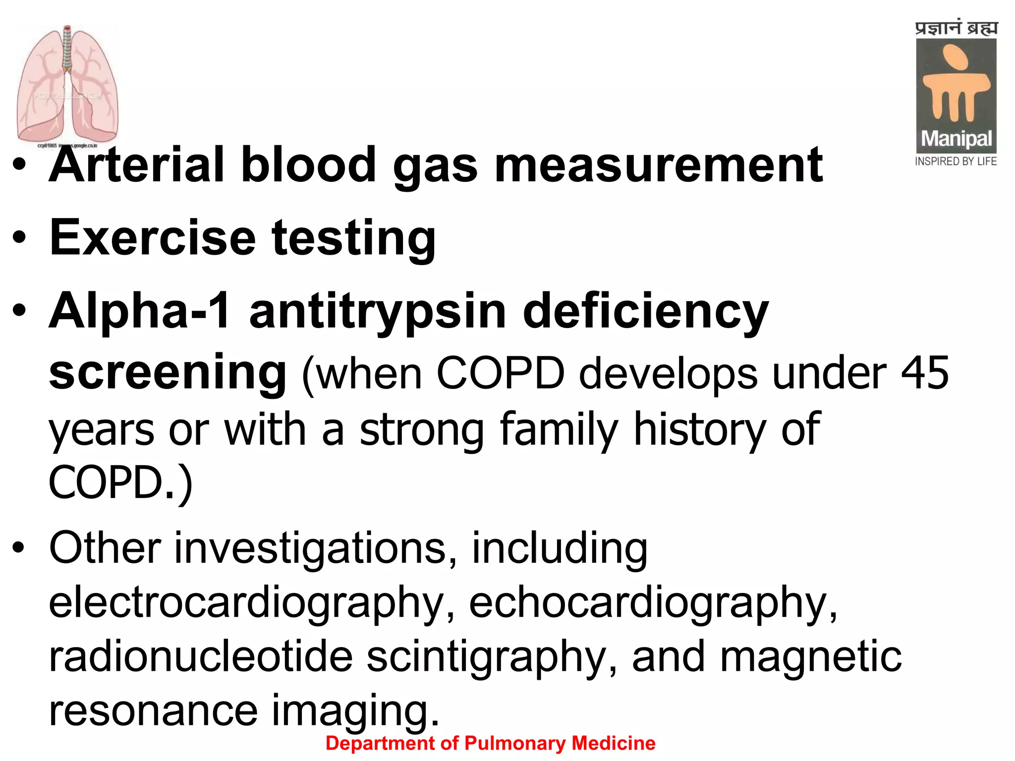 Department of Pulmonary Medicine
• Arterial blood gas measurement
• Exercise testing
• Alpha-1 antitrypsin deficiency
screening (when COPD develops under 45
years or with a strong family history of
COPD.)
• Other investigations, including
electrocardiography, echocardiography,
radionucleotide scintigraphy, and magnetic
resonance imaging.
 