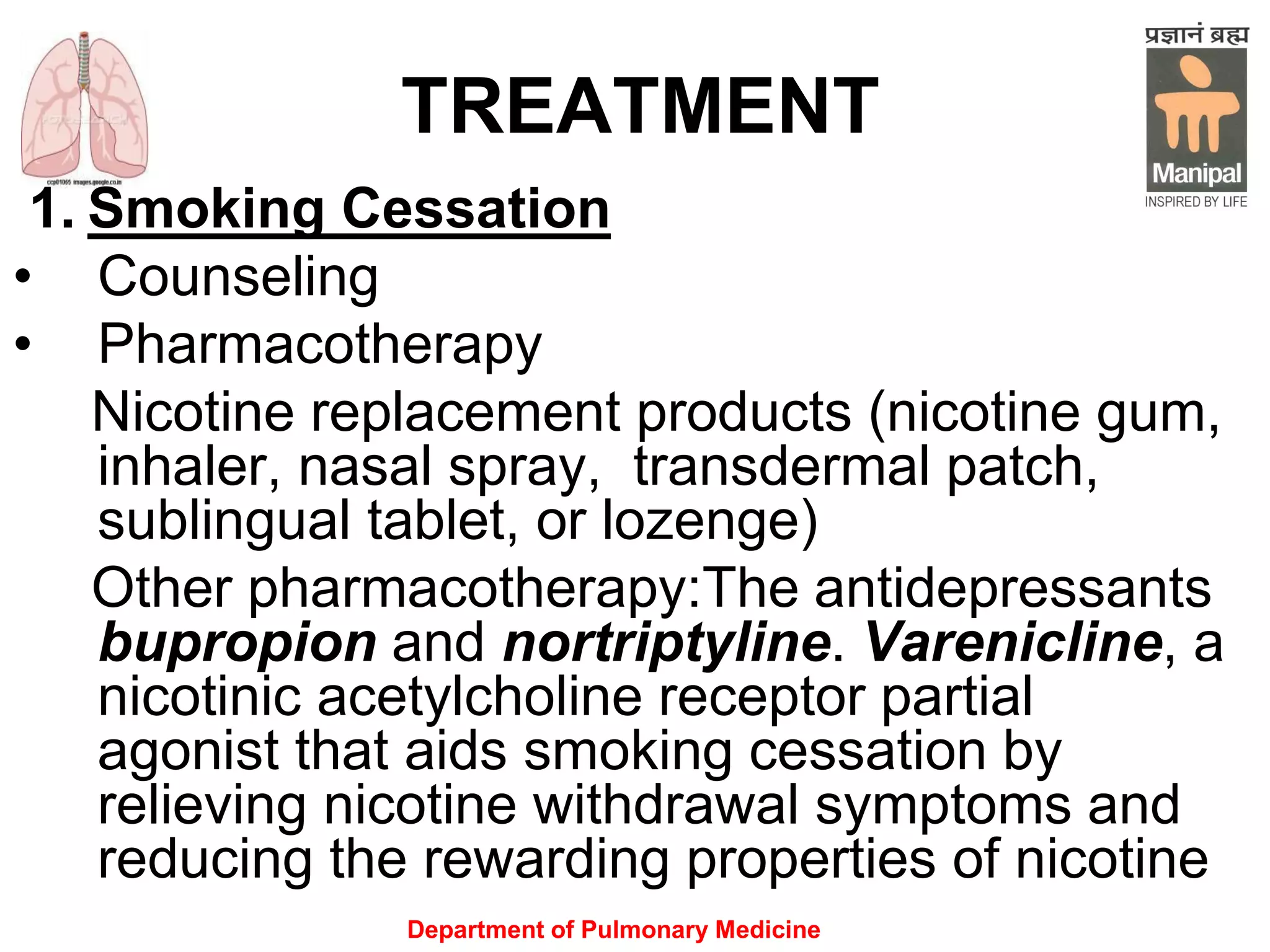 Department of Pulmonary Medicine
TREATMENT
1. Smoking Cessation
• Counseling
• Pharmacotherapy
Nicotine replacement products (nicotine gum,
inhaler, nasal spray, transdermal patch,
sublingual tablet, or lozenge)
Other pharmacotherapy:The antidepressants
bupropion and nortriptyline. Varenicline, a
nicotinic acetylcholine receptor partial
agonist that aids smoking cessation by
relieving nicotine withdrawal symptoms and
reducing the rewarding properties of nicotine
 