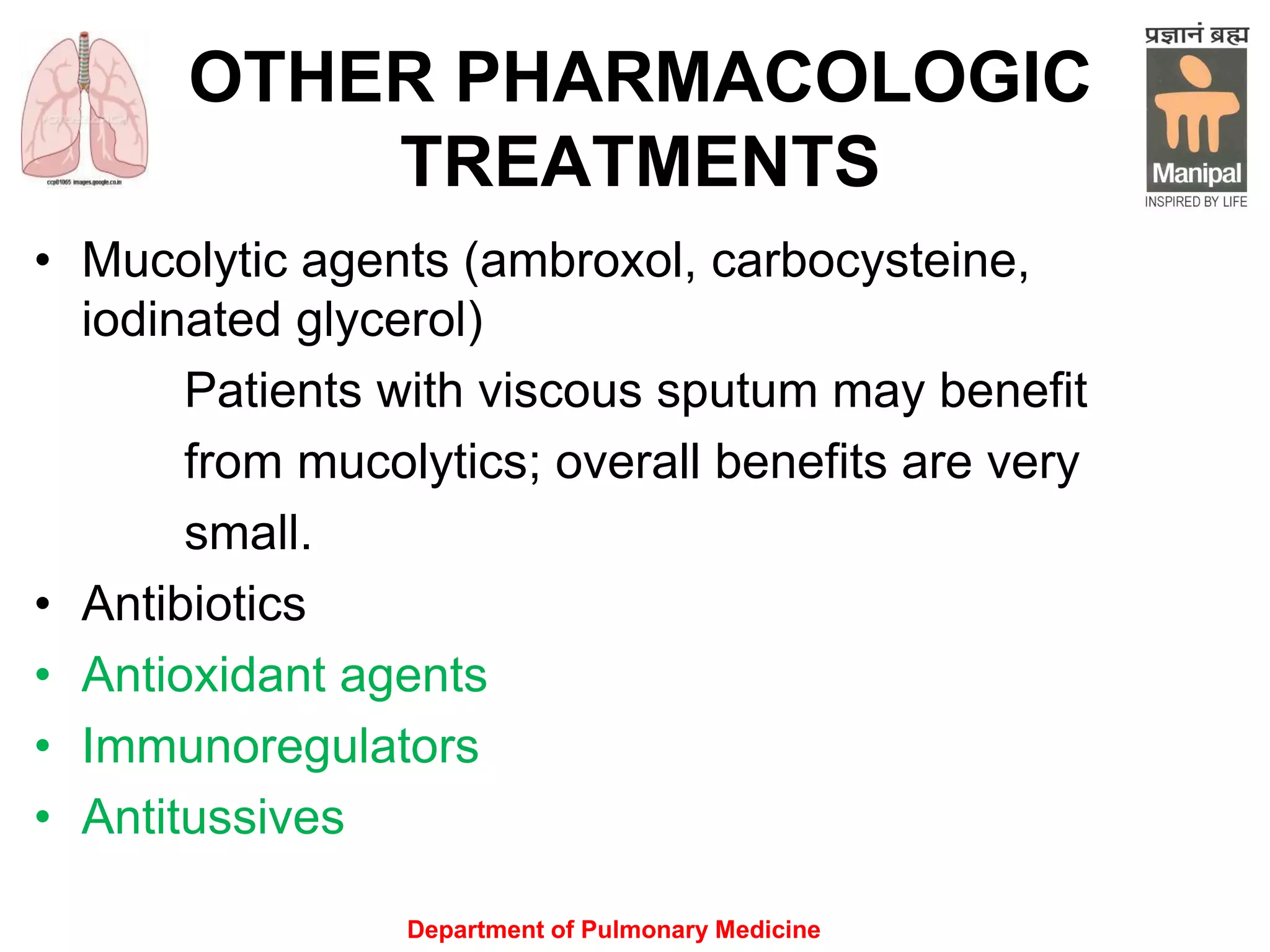 OTHER PHARMACOLOGIC
TREATMENTS
• Mucolytic agents (ambroxol, carbocysteine,
iodinated glycerol)
Patients with viscous sputum may benefit
from mucolytics; overall benefits are very
small.
• Antibioticsefits are very small
• Antioxidant agents
• Immunoregulators
• Antitussives
Department of Pulmonary Medicine
 