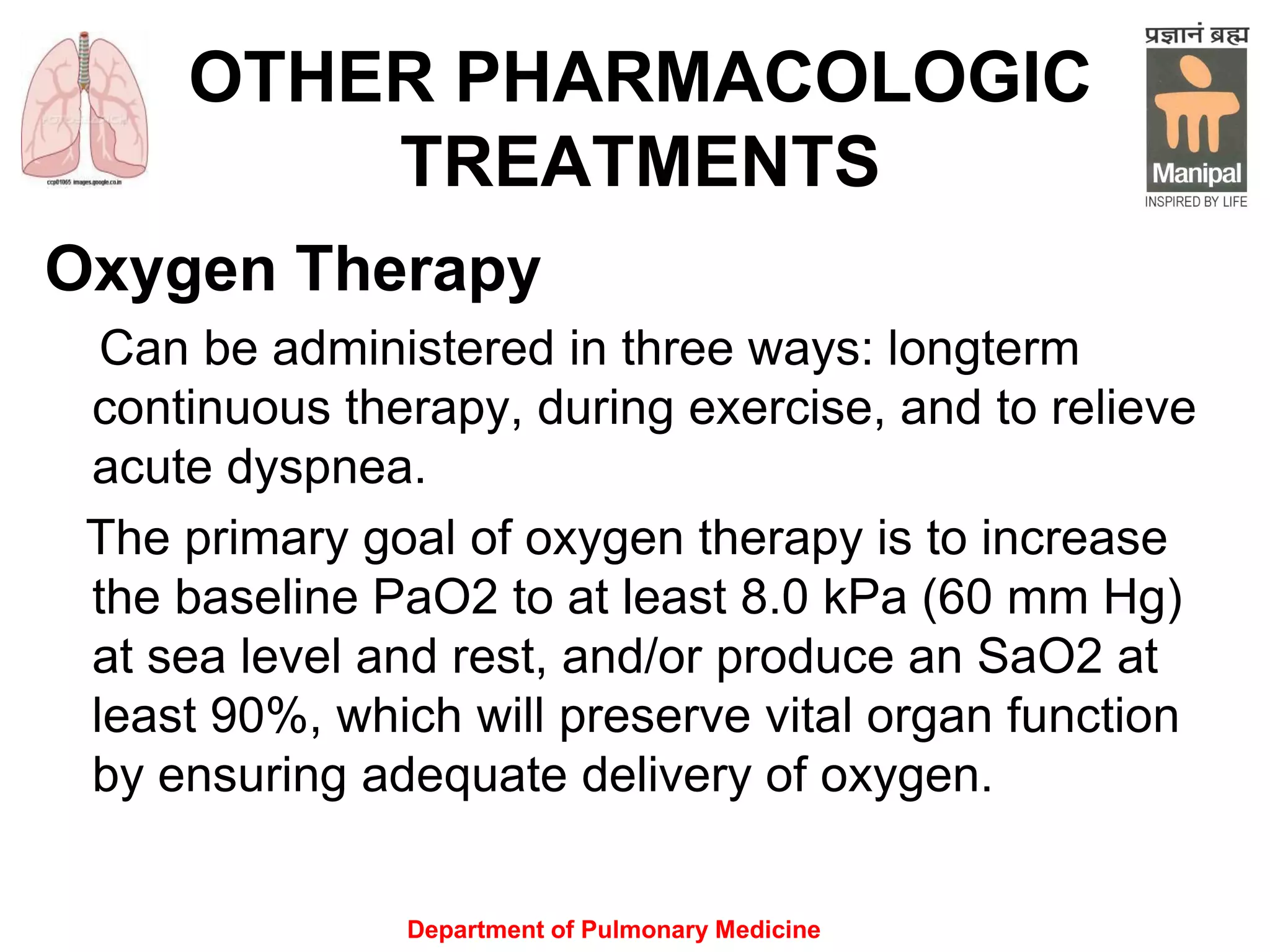 Department of Pulmonary Medicine
OTHER PHARMACOLOGIC
TREATMENTS
Oxygen Therapy
Can be administered in three ways: longterm
continuous therapy, during exercise, and to relieve
acute dyspnea.
The primary goal of oxygen therapy is to increase
the baseline PaO2 to at least 8.0 kPa (60 mm Hg)
at sea level and rest, and/or produce an SaO2 at
least 90%, which will preserve vital organ function
by ensuring adequate delivery of oxygen.
 