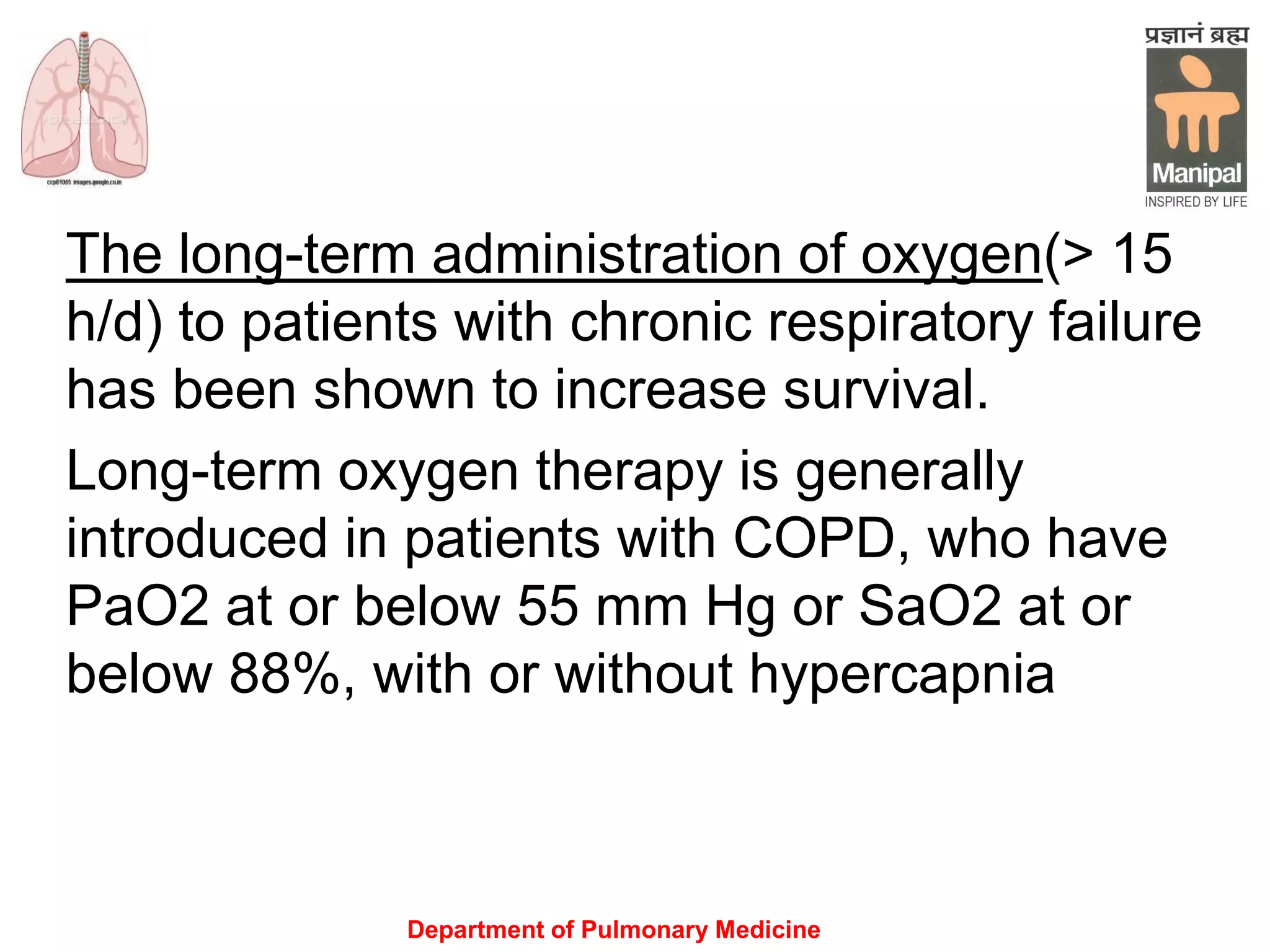 Department of Pulmonary Medicine
The long-term administration of oxygen(> 15
h/d) to patients with chronic respiratory failure
has been shown to increase survival.
Long-term oxygen therapy is generally
introduced in patients with COPD, who have
PaO2 at or below 55 mm Hg or SaO2 at or
below 88%, with or without hypercapnia
 