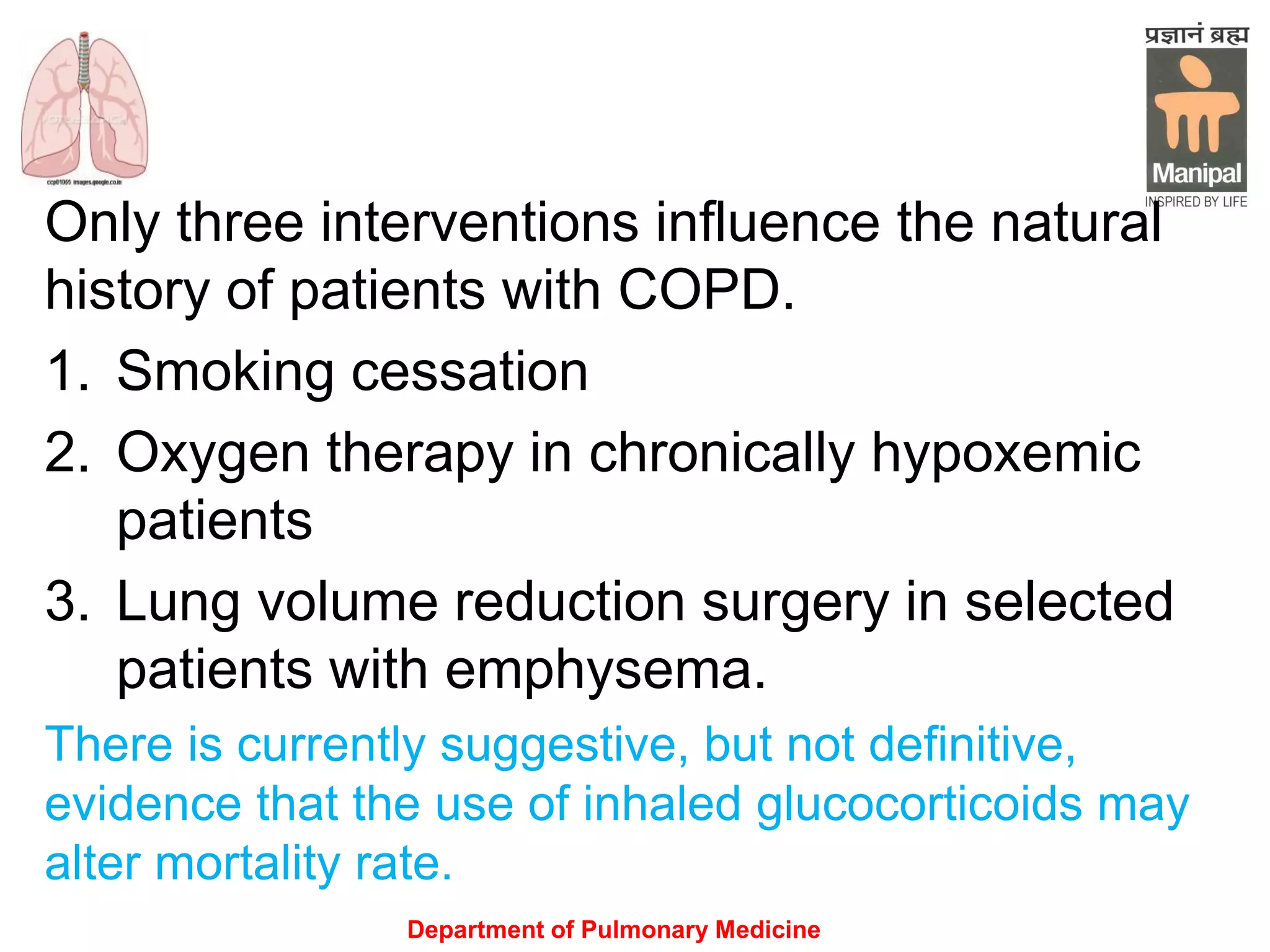 Only three interventions influence the natural
history of patients with COPD.
1. Smoking cessation
2. Oxygen therapy in chronically hypoxemic
patients
3. Lung volume reduction surgery in selected
patients with emphysema.
There is currently suggestive, but not definitive,
evidence that the use of inhaled glucocorticoids may
alter mortality rate.
Department of Pulmonary Medicine
 