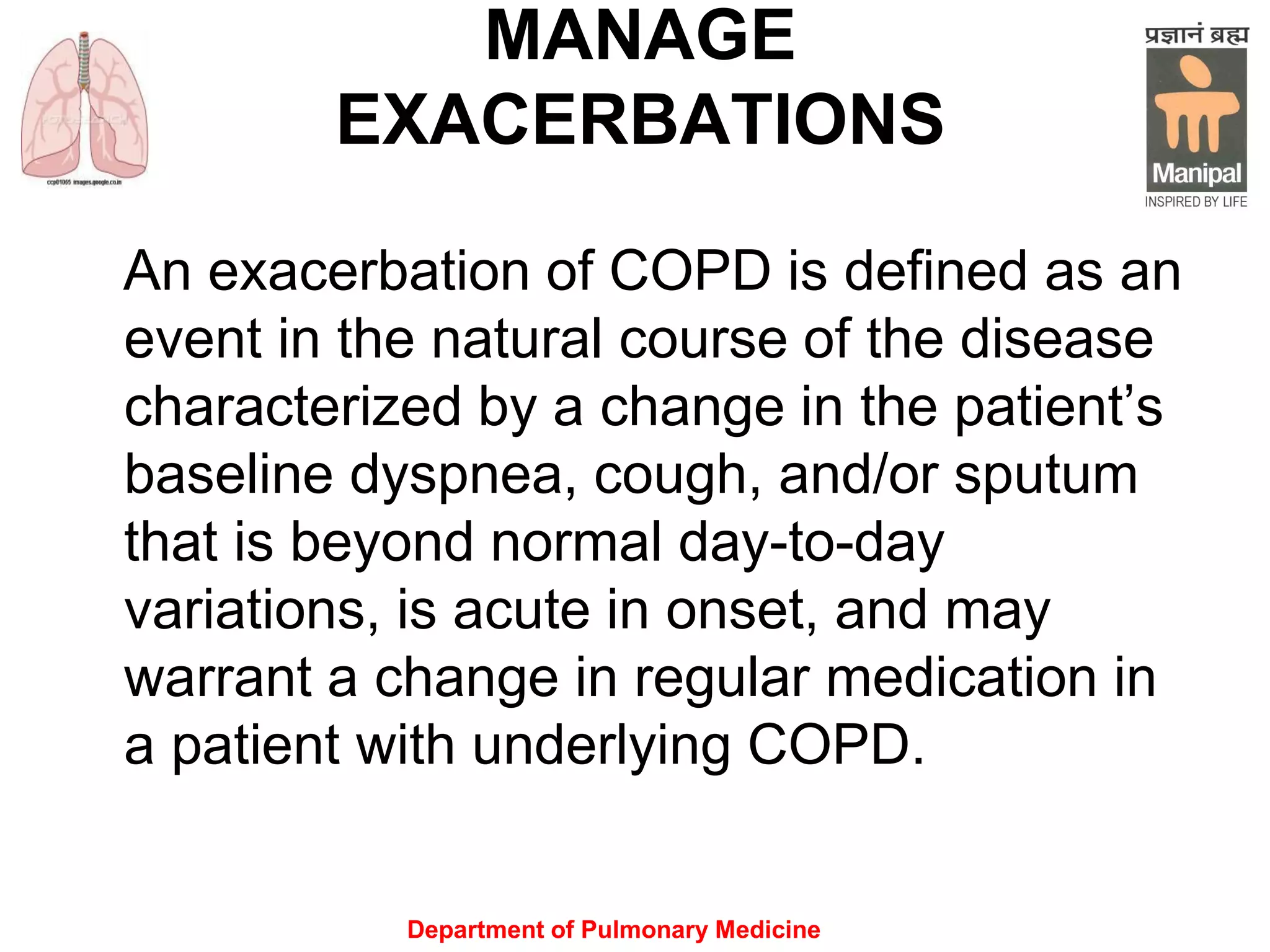 Department of Pulmonary Medicine
MANAGE
EXACERBATIONS
An exacerbation of COPD is defined as an
event in the natural course of the disease
characterized by a change in the patient’s
baseline dyspnea, cough, and/or sputum
that is beyond normal day-to-day
variations, is acute in onset, and may
warrant a change in regular medication in
a patient with underlying COPD.
 