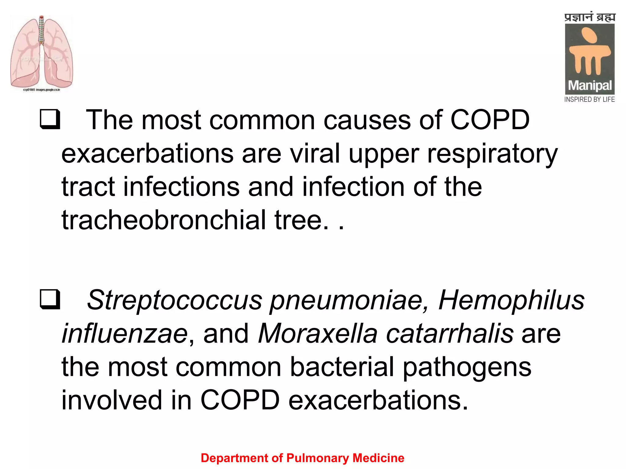 Department of Pulmonary Medicine
 The most common causes of COPD
exacerbations are viral upper respiratory
tract infections and infection of the
tracheobronchial tree. .
 Streptococcus pneumoniae, Hemophilus
influenzae, and Moraxella catarrhalis are
the most common bacterial pathogens
involved in COPD exacerbations.
 