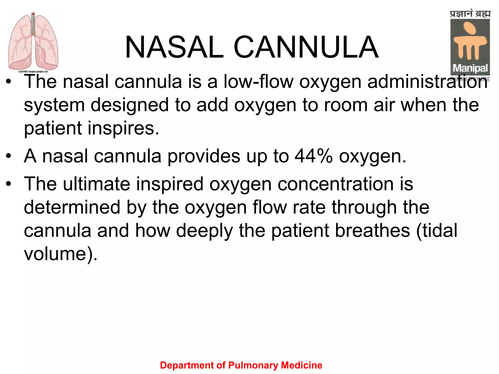 Department of Pulmonary Medicine
NASAL CANNULA
• The nasal cannula is a low-flow oxygen administration
system designed to add oxygen to room air when the
patient inspires.
• A nasal cannula provides up to 44% oxygen.
• The ultimate inspired oxygen concentration is
determined by the oxygen flow rate through the
cannula and how deeply the patient breathes (tidal
volume).
 