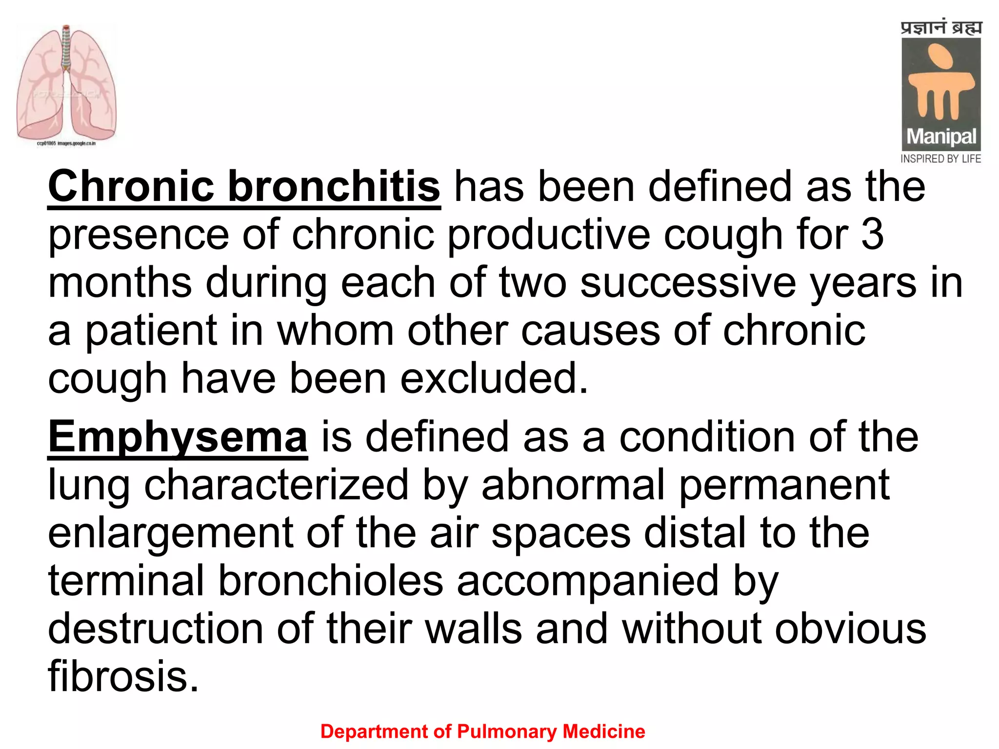 Department of Pulmonary Medicine
Chronic bronchitis has been defined as the
presence of chronic productive cough for 3
months during each of two successive years in
a patient in whom other causes of chronic
cough have been excluded.
Emphysema is defined as a condition of the
lung characterized by abnormal permanent
enlargement of the air spaces distal to the
terminal bronchioles accompanied by
destruction of their walls and without obvious
fibrosis.
 