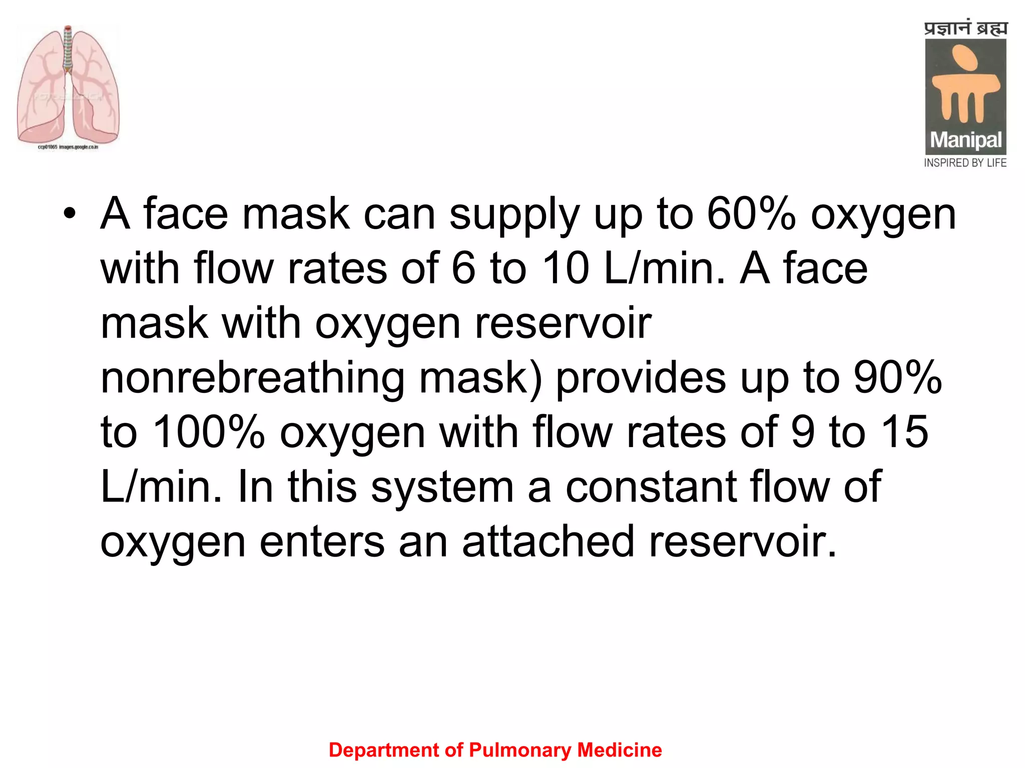 Department of Pulmonary Medicine
• A face mask can supply up to 60% oxygen
with flow rates of 6 to 10 L/min. A face
mask with oxygen reservoir
nonrebreathing mask) provides up to 90%
to 100% oxygen with flow rates of 9 to 15
L/min. In this system a constant flow of
oxygen enters an attached reservoir.
 