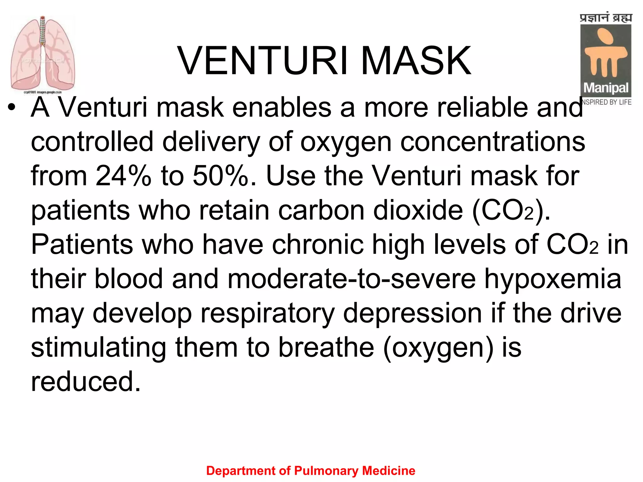 Department of Pulmonary Medicine
VENTURI MASK
• A Venturi mask enables a more reliable and
controlled delivery of oxygen concentrations
from 24% to 50%. Use the Venturi mask for
patients who retain carbon dioxide (CO2).
Patients who have chronic high levels of CO2 in
their blood and moderate-to-severe hypoxemia
may develop respiratory depression if the drive
stimulating them to breathe (oxygen) is
reduced.
 