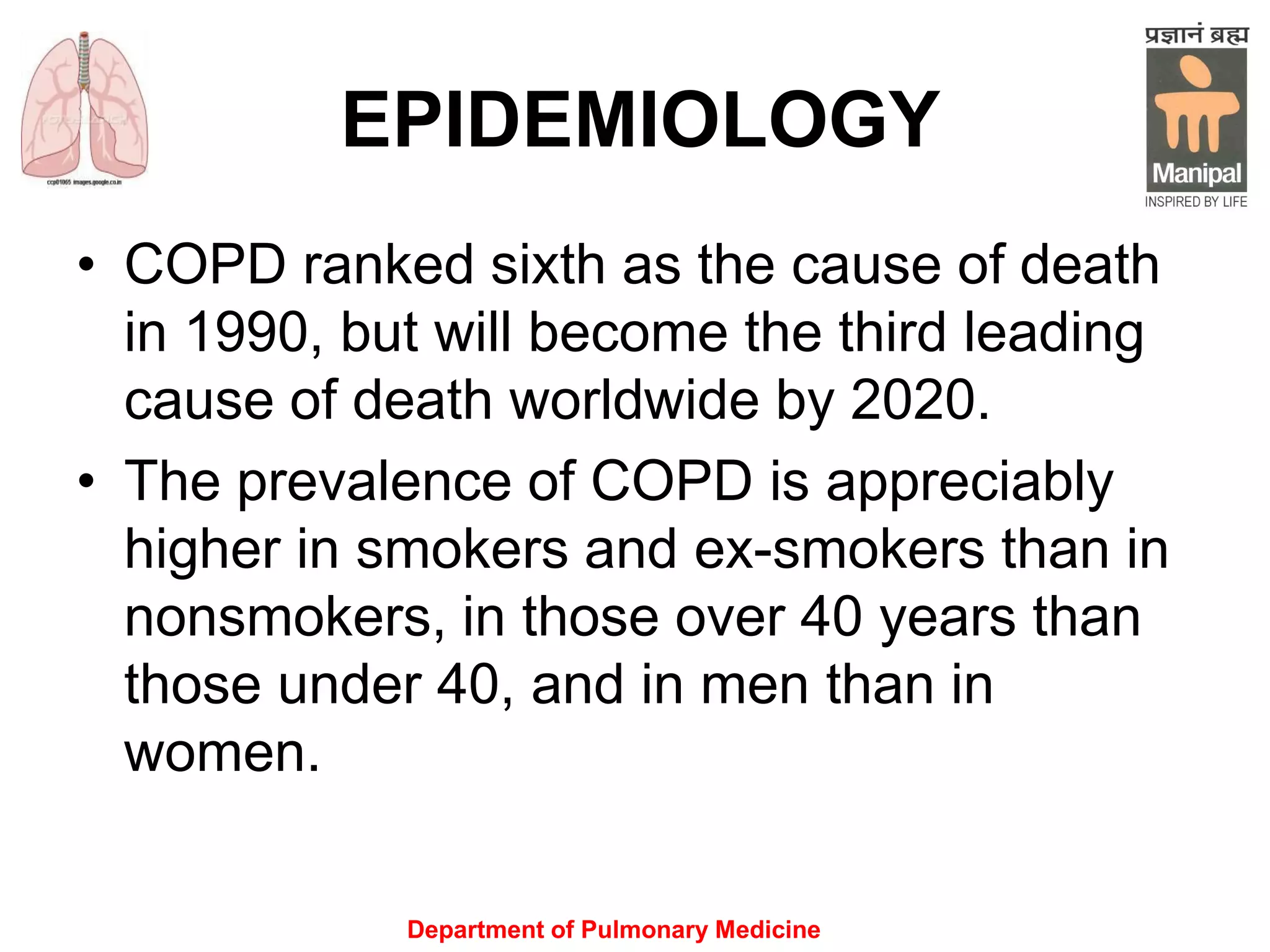 Department of Pulmonary Medicine
EPIDEMIOLOGY
• COPD ranked sixth as the cause of death
in 1990, but will become the third leading
cause of death worldwide by 2020.
• The prevalence of COPD is appreciably
higher in smokers and ex-smokers than in
nonsmokers, in those over 40 years than
those under 40, and in men than in
women.
 