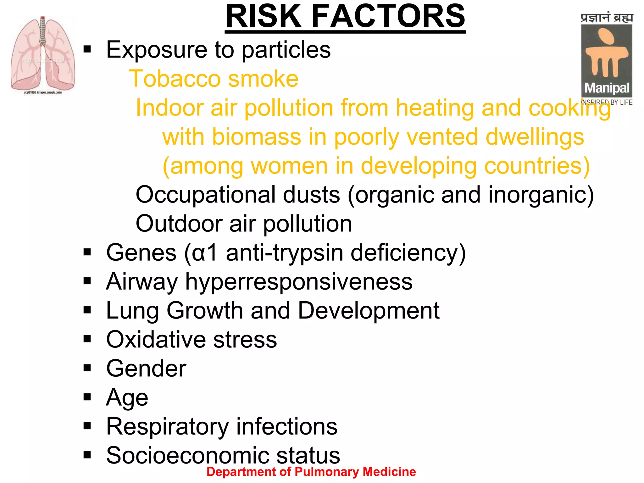 Department of Pulmonary Medicine
RISK FACTORS
 Exposure to particles
Tobacco smoke
Indoor air pollution from heating and cooking
with biomass in poorly vented dwellings
(among women in developing countries)
Occupational dusts (organic and inorganic)
Outdoor air pollution
 Genes (α1 anti-trypsin deficiency)
 Airway hyperresponsiveness
 Lung Growth and Development
 Oxidative stress
 Gender
 Age
 Respiratory infections
 Socioeconomic status
 