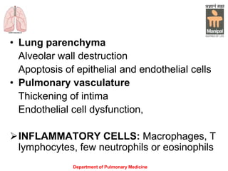 Department of Pulmonary Medicine
• Lung parenchyma
Alveolar wall destruction
Apoptosis of epithelial and endothelial cells
• Pulmonary vasculature
Thickening of intima
Endothelial cell dysfunction,
INFLAMMATORY CELLS: Macrophages, T
lymphocytes, few neutrophils or eosinophils
 