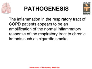 Department of Pulmonary Medicine
PATHOGENESIS
The inflammation in the respiratory tract of
COPD patients appears to be an
amplification of the normal inflammatory
response of the respiratory tract to chronic
irritants such as cigarette smoke
 