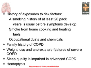 Department of Pulmonary Medicine
 History of exposures to risk factors:
A smoking history of at least 20 pack
years is usual before symptoms develop
Smoke from home cooking and heating
fuels
Occupational dusts and chemicals
 Family history of COPD
 Weight loss and anorexia are features of severe
COPD
 Sleep quality is impaired in advanced COPD
 Hemoptysis
 