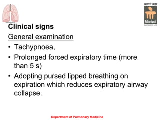 Department of Pulmonary Medicine
Clinical signs
General examination
• Tachypnoea,
• Prolonged forced expiratory time (more
than 5 s)
• Adopting pursed lipped breathing on
expiration which reduces expiratory airway
collapse.
 