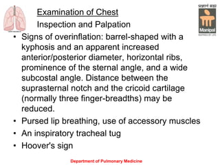 Department of Pulmonary Medicine
Examination of Chest
Inspection and Palpation
• Signs of overinflation: barrel-shaped with a
kyphosis and an apparent increased
anterior/posterior diameter, horizontal ribs,
prominence of the sternal angle, and a wide
subcostal angle. Distance between the
suprasternal notch and the cricoid cartilage
(normally three finger-breadths) may be
reduced.
• Pursed lip breathing, use of accessory muscles
• An inspiratory tracheal tug
• Hoover's sign
 