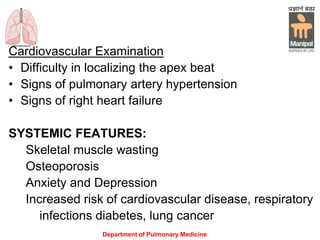 Department of Pulmonary Medicine
Cardiovascular Examination
• Difficulty in localizing the apex beat
• Signs of pulmonary artery hypertension
• Signs of right heart failure
SYSTEMIC FEATURES:
Skeletal muscle wasting
Osteoporosis
Anxiety and Depression
Increased risk of cardiovascular disease, respiratory
infections diabetes, lung cancer
 