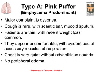 Type A: Pink Puffer
(Emphysema Predominant)
• Major complaint is dyspnea,
• Cough is rare, with scant clear, mucoid sputum.
• Patients are thin, with recent weight loss
common.
• They appear uncomfortable, with evident use of
accessory muscles of respiration.
• Chest is very quiet without adventitious sounds.
• No peripheral edema.
Department of Pulmonary Medicine
 