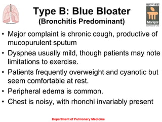 Type B: Blue Bloater
(Bronchitis Predominant)
• Major complaint is chronic cough, productive of
mucopurulent sputum
• Dyspnea usually mild, though patients may note
limitations to exercise.
• Patients frequently overweight and cyanotic but
seem comfortable at rest.
• Peripheral edema is common.
• Chest is noisy, with rhonchi invariably present
Department of Pulmonary Medicine
 