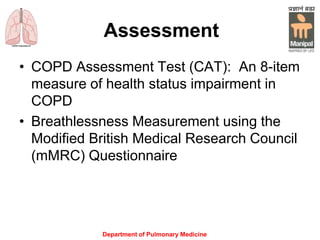 Assessment
• COPD Assessment Test (CAT): An 8-item
measure of health status impairment in
COPD
• Breathlessness Measurement using the
Modified British Medical Research Council
(mMRC) Questionnairewell to other
measures of health status and predicts
future mortality risk.
Department of Pulmonary Medicine
 