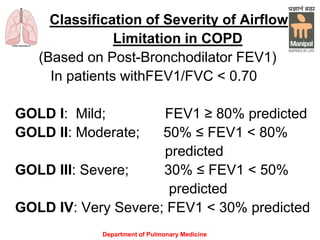 Department of Pulmonary Medicine
Classification of Severity of Airflow
Limitation in COPD
(Based on Post-Bronchodilator FEV1)
In patients withFEV1/FVC < 0.70
GOLD I: Mild; FEV1 ≥ 80% predicted
GOLD II: Moderate; 50% ≤ FEV1 < 80%
predicted
GOLD III: Severe; 30% ≤ FEV1 < 50%
predicted
GOLD IV: Very Severe; FEV1 < 30% predicted
 