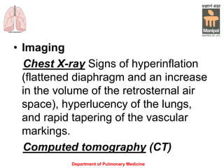 Department of Pulmonary Medicine
• Imaging
Chest X-ray Signs of hyperinflation
(flattened diaphragm and an increase
in the volume of the retrosternal air
space), hyperlucency of the lungs,
and rapid tapering of the vascular
markings.
Computed tomography (CT)
 