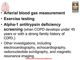 Department of Pulmonary Medicine
• Arterial blood gas measurement
• Exercise testing
• Alpha-1 antitrypsin deficiency
screening (when COPD develops under 45
years or with a strong family history of
COPD.)
• Other investigations, including
electrocardiography, echocardiography,
radionucleotide scintigraphy, and magnetic
resonance imaging.
 