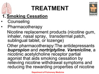 Department of Pulmonary Medicine
TREATMENT
1. Smoking Cessation
• Counseling
• Pharmacotherapy
Nicotine replacement products (nicotine gum,
inhaler, nasal spray, transdermal patch,
sublingual tablet, or lozenge)
Other pharmacotherapy:The antidepressants
bupropion and nortriptyline. Varenicline, a
nicotinic acetylcholine receptor partial
agonist that aids smoking cessation by
relieving nicotine withdrawal symptoms and
reducing the rewarding properties of nicotine
 