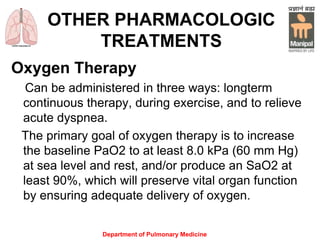 Department of Pulmonary Medicine
OTHER PHARMACOLOGIC
TREATMENTS
Oxygen Therapy
Can be administered in three ways: longterm
continuous therapy, during exercise, and to relieve
acute dyspnea.
The primary goal of oxygen therapy is to increase
the baseline PaO2 to at least 8.0 kPa (60 mm Hg)
at sea level and rest, and/or produce an SaO2 at
least 90%, which will preserve vital organ function
by ensuring adequate delivery of oxygen.
 