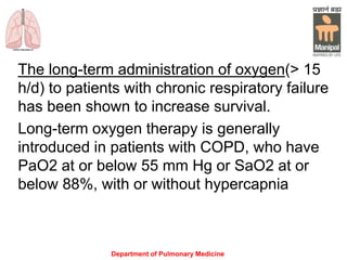 Department of Pulmonary Medicine
The long-term administration of oxygen(> 15
h/d) to patients with chronic respiratory failure
has been shown to increase survival.
Long-term oxygen therapy is generally
introduced in patients with COPD, who have
PaO2 at or below 55 mm Hg or SaO2 at or
below 88%, with or without hypercapnia
 