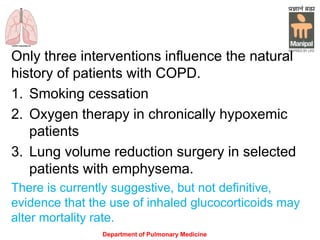 Only three interventions influence the natural
history of patients with COPD.
1. Smoking cessation
2. Oxygen therapy in chronically hypoxemic
patients
3. Lung volume reduction surgery in selected
patients with emphysema.
There is currently suggestive, but not definitive,
evidence that the use of inhaled glucocorticoids may
alter mortality rate.
Department of Pulmonary Medicine
 
