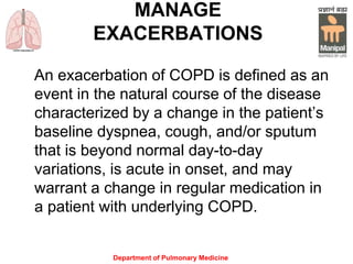 Department of Pulmonary Medicine
MANAGE
EXACERBATIONS
An exacerbation of COPD is defined as an
event in the natural course of the disease
characterized by a change in the patient’s
baseline dyspnea, cough, and/or sputum
that is beyond normal day-to-day
variations, is acute in onset, and may
warrant a change in regular medication in
a patient with underlying COPD.
 