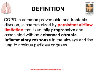 Department of Pulmonary Medicine
DEFINITION
COPD, a common preventable and treatable
disease, is characterized by persistent airflow
limitation that is usually progressive and
associated with an enhanced chronic
inflammatory response in the airways and the
lung to noxious particles or gases.
 
