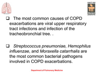 Department of Pulmonary Medicine
 The most common causes of COPD
exacerbations are viral upper respiratory
tract infections and infection of the
tracheobronchial tree. .
 Streptococcus pneumoniae, Hemophilus
influenzae, and Moraxella catarrhalis are
the most common bacterial pathogens
involved in COPD exacerbations.
 