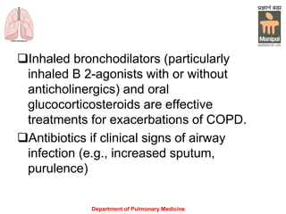 Department of Pulmonary Medicine
Inhaled bronchodilators (particularly
inhaled Β 2-agonists with or without
anticholinergics) and oral
glucocorticosteroids are effective
treatments for exacerbations of COPD.
Antibiotics if clinical signs of airway
infection (e.g., increased sputum,
purulence)
 