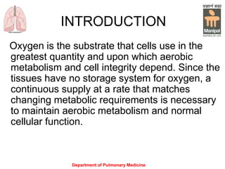 Department of Pulmonary Medicine
INTRODUCTION
Oxygen is the substrate that cells use in the
greatest quantity and upon which aerobic
metabolism and cell integrity depend. Since the
tissues have no storage system for oxygen, a
continuous supply at a rate that matches
changing metabolic requirements is necessary
to maintain aerobic metabolism and normal
cellular function.
 