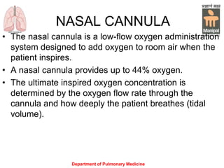 Department of Pulmonary Medicine
NASAL CANNULA
• The nasal cannula is a low-flow oxygen administration
system designed to add oxygen to room air when the
patient inspires.
• A nasal cannula provides up to 44% oxygen.
• The ultimate inspired oxygen concentration is
determined by the oxygen flow rate through the
cannula and how deeply the patient breathes (tidal
volume).
 
