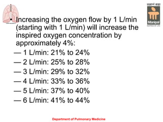 Department of Pulmonary Medicine
• Increasing the oxygen flow by 1 L/min
(starting with 1 L/min) will increase the
inspired oxygen concentration by
approximately 4%:
— 1 L/min: 21% to 24%
— 2 L/min: 25% to 28%
— 3 L/min: 29% to 32%
— 4 L/min: 33% to 36%
— 5 L/min: 37% to 40%
— 6 L/min: 41% to 44%
 