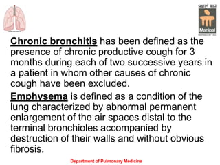 Department of Pulmonary Medicine
Chronic bronchitis has been defined as the
presence of chronic productive cough for 3
months during each of two successive years in
a patient in whom other causes of chronic
cough have been excluded.
Emphysema is defined as a condition of the
lung characterized by abnormal permanent
enlargement of the air spaces distal to the
terminal bronchioles accompanied by
destruction of their walls and without obvious
fibrosis.
 