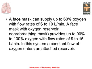 Department of Pulmonary Medicine
• A face mask can supply up to 60% oxygen
with flow rates of 6 to 10 L/min. A face
mask with oxygen reservoir
nonrebreathing mask) provides up to 90%
to 100% oxygen with flow rates of 9 to 15
L/min. In this system a constant flow of
oxygen enters an attached reservoir.
 