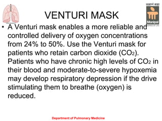 Department of Pulmonary Medicine
VENTURI MASK
• A Venturi mask enables a more reliable and
controlled delivery of oxygen concentrations
from 24% to 50%. Use the Venturi mask for
patients who retain carbon dioxide (CO2).
Patients who have chronic high levels of CO2 in
their blood and moderate-to-severe hypoxemia
may develop respiratory depression if the drive
stimulating them to breathe (oxygen) is
reduced.
 