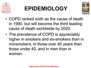 Department of Pulmonary Medicine
EPIDEMIOLOGY
• COPD ranked sixth as the cause of death
in 1990, but will become the third leading
cause of death worldwide by 2020.
• The prevalence of COPD is appreciably
higher in smokers and ex-smokers than in
nonsmokers, in those over 40 years than
those under 40, and in men than in
women.
 