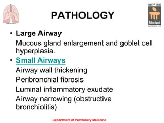 Department of Pulmonary Medicine
PATHOLOGY
• Large Airway
Mucous gland enlargement and goblet cell
hyperplasia.
• Small Airways
Airway wall thickening
Peribronchial fibrosis
Luminal inflammatory exudate
Airway narrowing (obstructive
bronchiolitis)
 