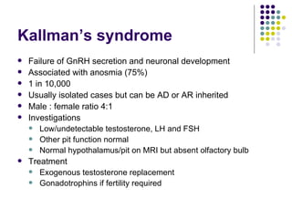 Kallman’s syndrome Failure of GnRH secretion and neuronal development Associated with anosmia (75%) 1 in 10,000 Usually isolated cases but can be AD or AR inherited Male : female ratio 4:1 Investigations Low/undetectable testosterone, LH and FSH Other pit function normal Normal hypothalamus/pit on MRI but absent olfactory bulb Treatment Exogenous testosterone replacement Gonadotrophins if fertility required 