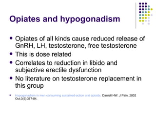 Opiates and hypogonadism Opiates of all kinds cause reduced release of GnRH, LH, testosterone, free testosterone  This is dose related Correlates to reduction in libido and subjective erectile dysfunction No literature on testosterone replacement in this group Hypogonadism in men consuming sustained-action oral opioids.  Daniell HW. J Pain. 2002 Oct;3(5):377-84. 