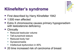 Klinefelter’s syndrome First described by Harry Klinefelter 1942 1:500 men affected Extra X chromosome causes primary hypogonadism with testosterone deficiency Clinically Reduced testicular volume Tall eunachoid stature Reduced body hair Gynaecomastia Intellectual dysfunction in 40% 20 time increased risk of carcinoma of breast 