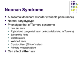 Noonan Syndrome Autosomal dominant disorder (variable penetrance) Normal karyotyptype Phenotype that of Turners syndrome Low set ears Right sided congenital heart defects (left-sided in Turners) Epicanthic folds Short stature Webbed neck Cryptorchism (50% of males) Primary hypogonadism Can affect  either  sex 