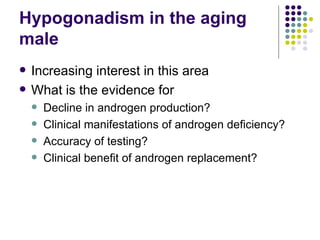 Hypogonadism in the aging male Increasing interest in this area What is the evidence for Decline in androgen production? Clinical manifestations of androgen deficiency? Accuracy of testing? Clinical benefit of androgen replacement? 