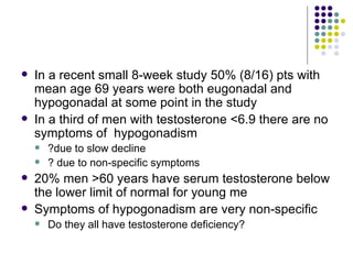 In a recent small 8-week study 50% (8/16) pts with mean age 69 years were both eugonadal and hypogonadal at some point in the study In a third of men with testosterone <6.9 there are no symptoms of  hypogonadism ?due to slow decline ? due to non-specific symptoms 20% men >60 years have serum testosterone below the lower limit of normal for young me Symptoms of hypogonadism are very non-specific Do they all have testosterone deficiency? 