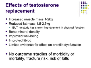 Effects of testosterone replacement Increased muscle mass 1-2kg Reduced fat mass 1.5-2.5kg BUT no study has shown improvement in physical function Bone mineral density Improved well-being Improved libido Limited evidence for effect on erectile dysfunction No  outcome studies  of morbidity or mortality, fracture risk, risk of falls 